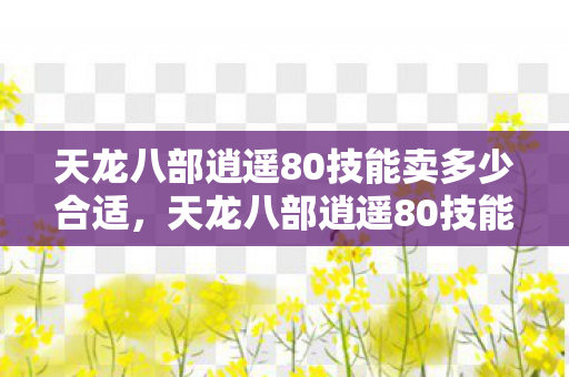 天龙八部逍遥80技能卖多少合适，天龙八部逍遥80技能详解，掌握这些技能，成为江湖翘楚