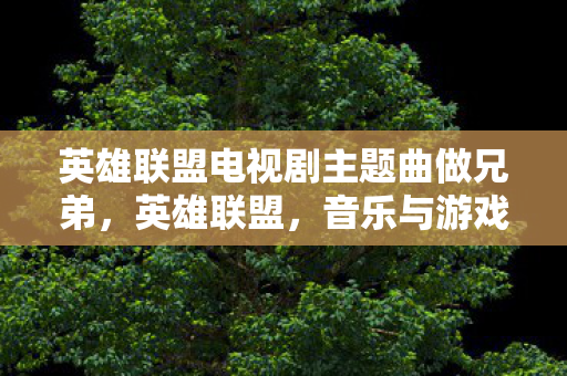 英雄联盟电视剧主题曲做兄弟,英雄联盟,音乐与游戏的跨界融合 英雄联盟电视剧主题曲做兄弟,英雄联盟,音乐与游戏的跨界融合