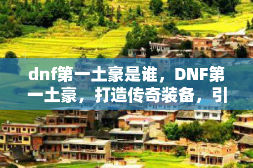 dnf第一土豪是谁,DNF第一土豪,打造传奇装备,引领游戏潮流 dnf第一土豪是谁,DNF第一土豪,打造传奇装备,引领游戏潮流