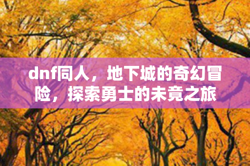 dnf同人，地下城的奇幻冒险，探索勇士的未竟之旅