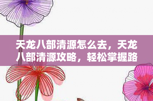 天龙八部清源怎么去，天龙八部清源攻略，轻松掌握路线，畅游江湖世界！