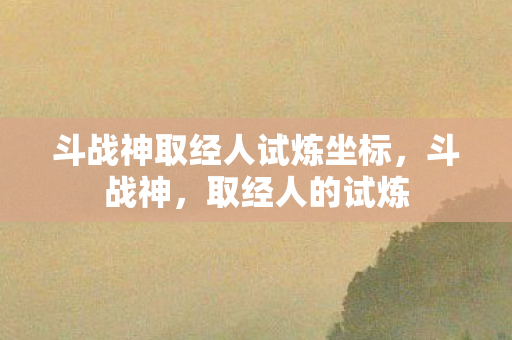 斗战神取经人试炼坐标,斗战神,取经人的试炼 斗战神取经人试炼坐标,斗战神,取经人的试炼