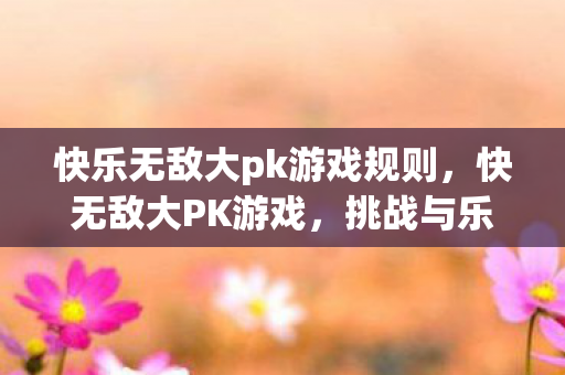 快乐无敌大pk游戏规则，快无敌大PK游戏，挑战与乐趣并存的竞技盛宴