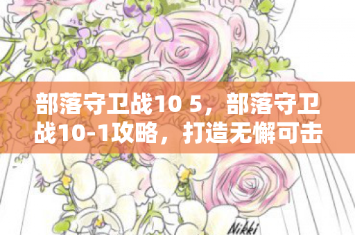 部落守卫战10 5，部落守卫战10-1攻略，打造无懈可击的防御体系