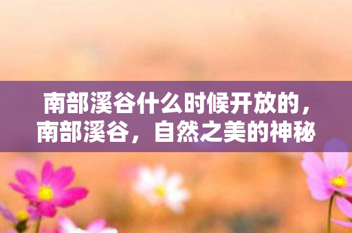 南部溪谷什么时候开放的,南部溪谷,自然之美的神秘面纱 南部溪谷什么时候开放的,南部溪谷,自然之美的神秘面纱