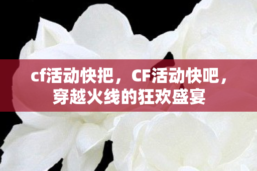 cf活动快把，CF活动快吧，穿越火线的狂欢盛宴