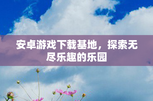 安卓游戏下载基地，探索无尽乐趣的乐园