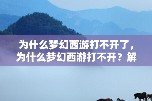 为什么梦幻西游打不开了，为什么梦幻西游打不开？解决游戏启动问题的全面指南