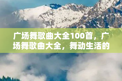广场舞歌曲大全100首,广场舞歌曲大全,舞动生活的旋律 广场舞歌曲大全100首,广场舞歌曲大全,舞动生活的旋律