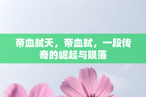 帝血弑天，帝血弑，一段传奇的崛起与陨落