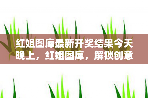 红姐图库最新开奖结果今天晚上,红姐图库,解锁创意与灵感的宝库 红姐图库最新开奖结果今天晚上,红姐图库,解锁创意与灵感的宝库