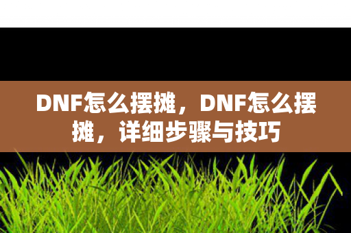 DNF怎么摆摊，DNF怎么摆摊，详细步骤与技巧
