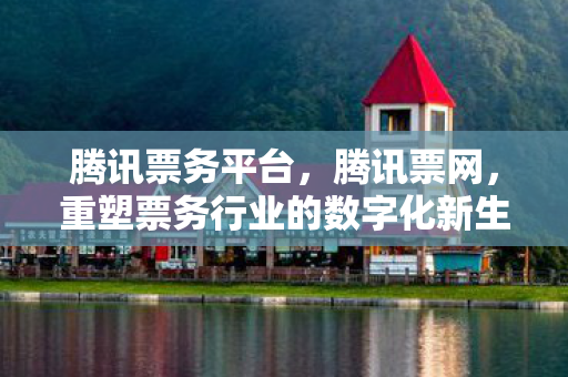 腾讯票务平台,腾讯票网,重塑票务行业的数字化新生态 腾讯票务平台,腾讯票网,重塑票务行业的数字化新生态