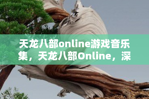 天龙八部online游戏音乐集，天龙八部Online，深入解析这款经典武侠网游的魅力