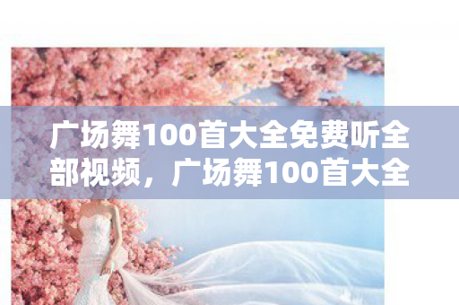 广场舞100首大全免费听全部视频，广场舞100首大全，舞动生活的旋律