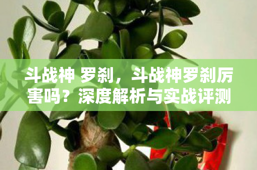 斗战神 罗刹，斗战神罗刹厉害吗？深度解析与实战评测