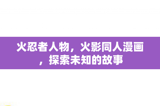 火忍者人物，火影同人漫画，探索未知的故事