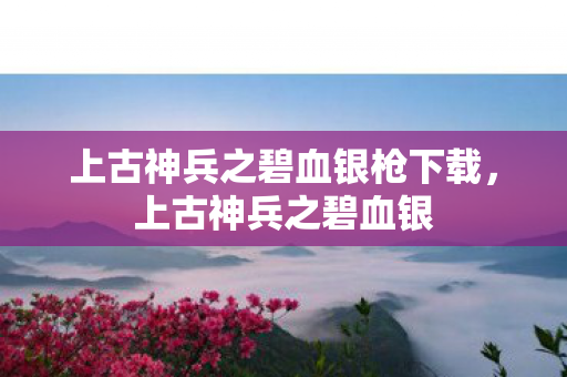 上古神兵之碧血银枪下载，上古神兵之碧血银