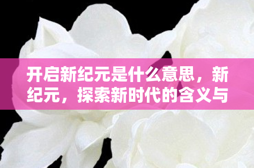 开启新纪元是什么意思,新纪元,探索新时代的含义与影响 开启新纪元是什么意思,新纪元,探索新时代的含义与影响