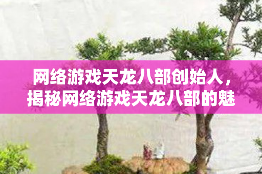 网络游戏天龙八部创始人，揭秘网络游戏天龙八部的魅力之源