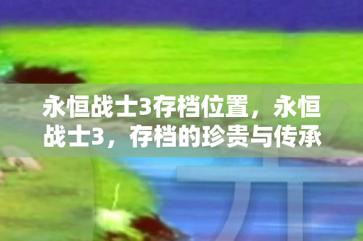 永恒战士3存档位置,永恒战士3,存档的珍贵与传承 永恒战士3存档位置,永恒战士3,存档的珍贵与传承
