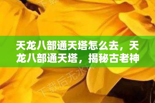 天龙八部通天塔怎么去，天龙八部通天塔，揭秘古老神秘的传说之地