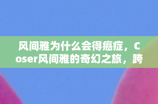 风间雅为什么会得癌症，Coser风间雅的奇幻之旅，跨越次元的变身魔法