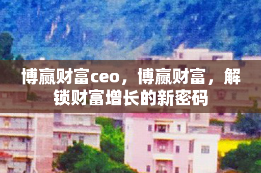 博赢财富ceo,博赢财富,解锁财富增长的新密码 博赢财富ceo,博赢财富,解锁财富增长的新密码
