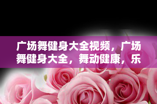 广场舞健身大全视频,广场舞健身大全,舞动健康,乐享生活 广场舞健身大全视频,广场舞健身大全,舞动健康,乐享生活