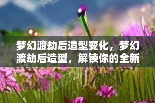 梦幻渡劫后造型变化，梦幻渡劫后造型，解锁你的全新游戏形象