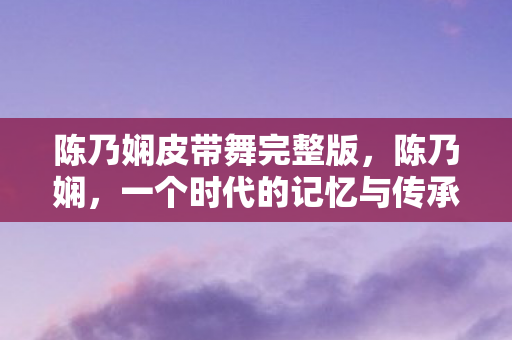 陈乃娴皮带舞完整版，陈乃娴，一个时代的记忆与传承（2009年）
