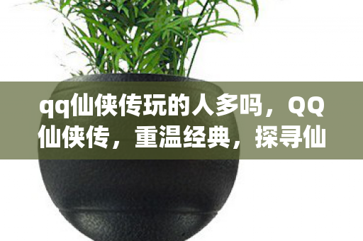 qq仙侠传玩的人多吗,QQ仙侠传,重温经典,探寻仙侠世界的魅力 qq仙侠传玩的人多吗,QQ仙侠传,重温经典,探寻仙侠世界的魅力