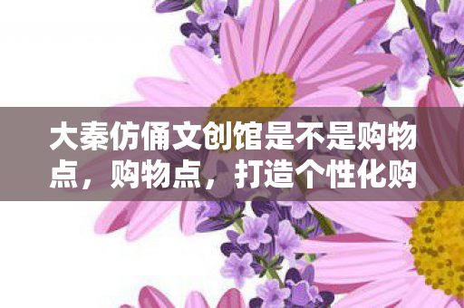 大秦仿俑文创馆是不是购物点,购物点,打造个性化购物体验的新趋势 大秦仿俑文创馆是不是购物点,购物点,打造个性化购物体验的新趋势