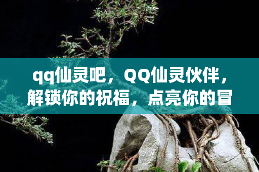 qq仙灵吧，QQ仙灵伙伴，解锁你的祝福，点亮你的冒险之旅