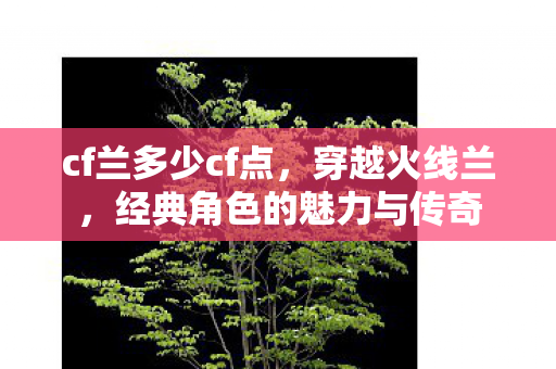cf兰多少cf点,穿越火线兰,经典角色的魅力与传奇 cf兰多少cf点,穿越火线兰,经典角色的魅力与传奇