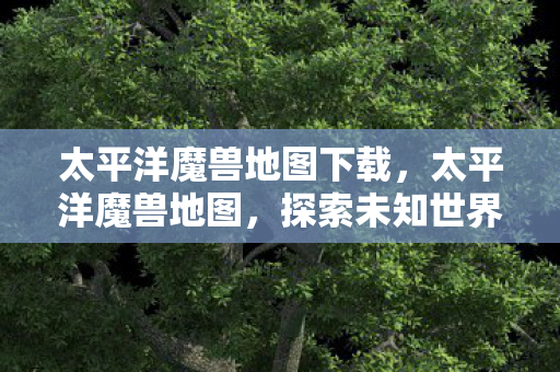 太平洋魔兽地图下载,太平洋魔兽地图,探索未知世界的奇幻之旅 太平洋魔兽地图下载,太平洋魔兽地图,探索未知世界的奇幻之旅