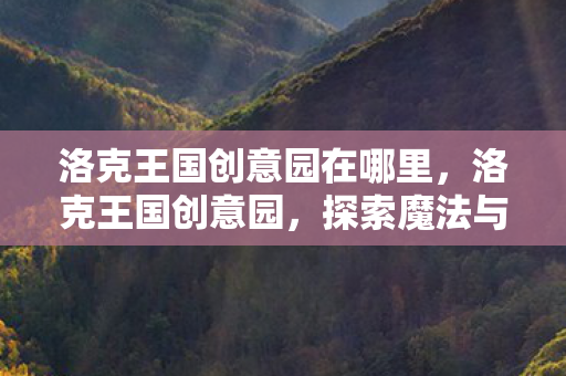 洛克王国创意园在哪里,洛克王国创意园,探索魔法与创意的交汇点 洛克王国创意园在哪里,洛克王国创意园,探索魔法与创意的交汇点