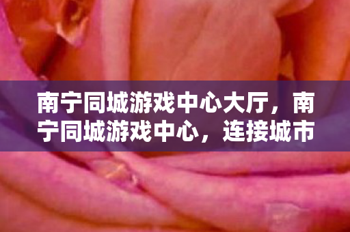 南宁同城游戏中心大厅,南宁同城游戏中心,连接城市玩家的欢乐桥梁 南宁同城游戏中心大厅,南宁同城游戏中心,连接城市玩家的欢乐桥梁