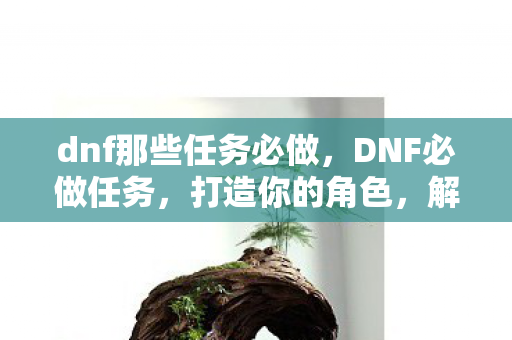 dnf那些任务必做,DNF必做任务,打造你的角色,解锁隐藏奖励 dnf那些任务必做,DNF必做任务,打造你的角色,解锁隐藏奖励