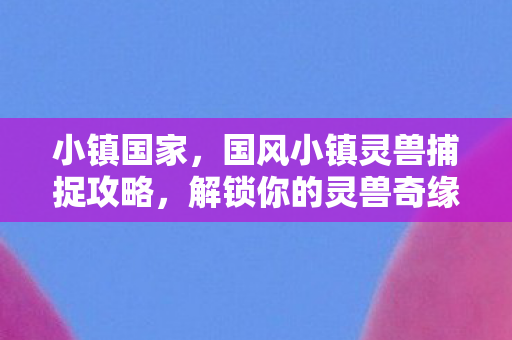 小镇国家，国风小镇灵兽捕捉攻略，解锁你的灵兽奇缘