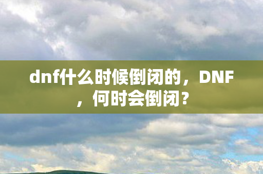 dnf什么时候倒闭的，DNF，何时会倒闭？