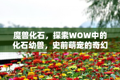 魔兽化石，探索WOW中的化石幼兽，史前萌宠的奇幻之旅