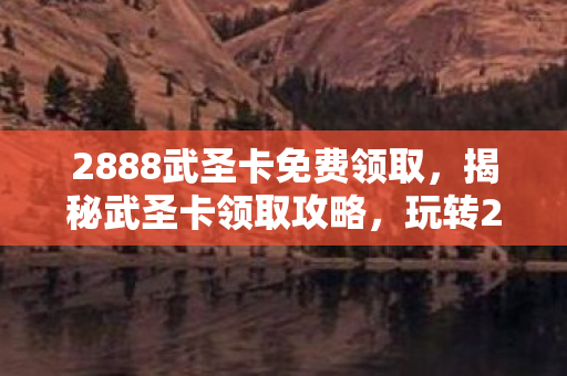 2888武圣卡免费领取，揭秘武圣卡领取攻略，玩转2888武圣卡，尽享尊贵特权！