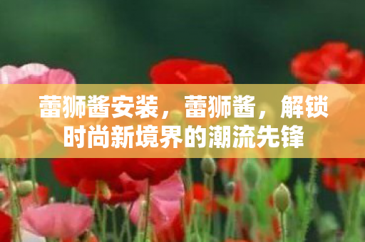 蕾狮酱安装,蕾狮酱,解锁时尚新境界的潮流先锋 蕾狮酱安装,蕾狮酱,解锁时尚新境界的潮流先锋