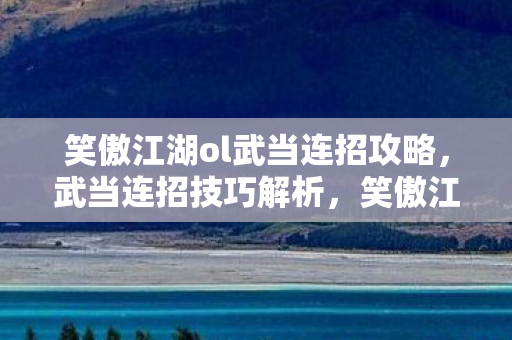 笑傲江湖ol武当连招攻略，武当连招技巧解析，笑傲江湖OL中的武学奥秘