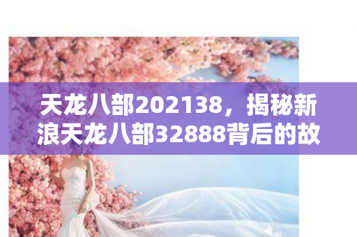 天龙八部202138，揭秘新浪天龙八部32888背后的故事与秘密