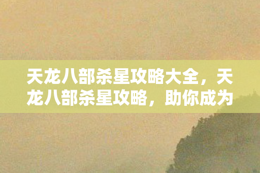 天龙八部杀星攻略大全，天龙八部杀星攻略，助你成为顶尖高手