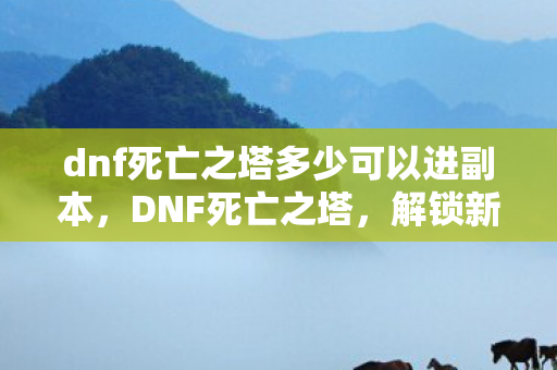 dnf死亡之塔多少可以进副本,DNF死亡之塔,解锁新挑战的门槛 dnf死亡之塔多少可以进副本,DNF死亡之塔,解锁新挑战的门槛