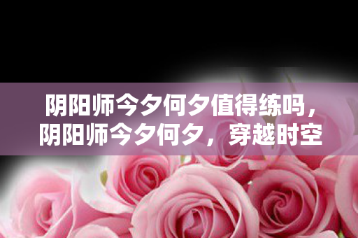 阴阳师今夕何夕值得练吗，阴阳师今夕何夕，穿越时空的奇幻之旅