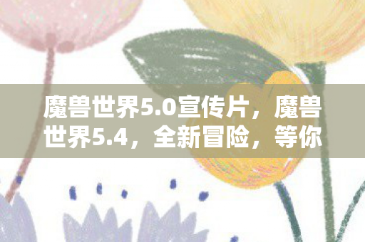 魔兽世界5.0宣传片，魔兽世界5.4，全新冒险，等你来战！